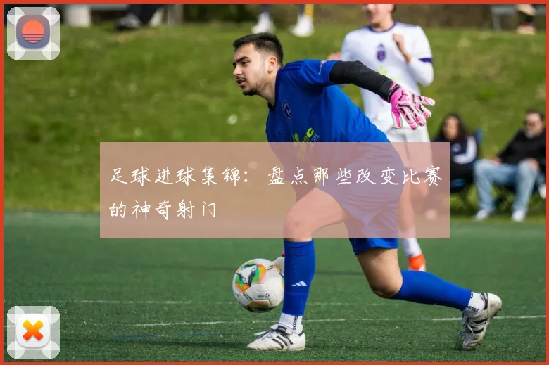 足球进球集锦：盘点那些改变比赛的神奇射门