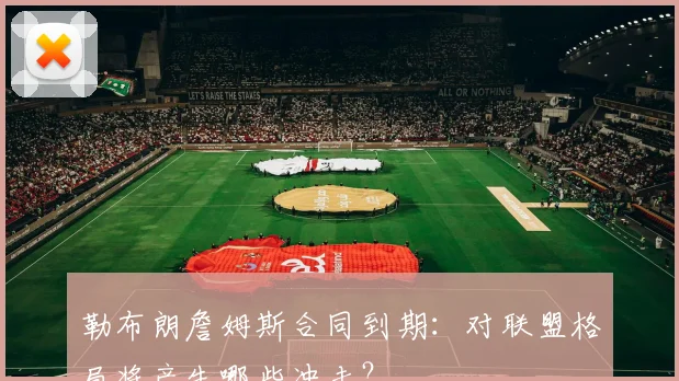 勒布朗詹姆斯合同到期:对联盟格局将产生哪些冲击?