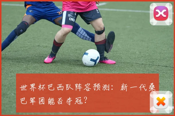 世界杯巴西队阵容预测:新一代桑巴军团能否夺冠?