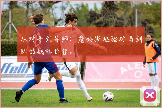 从对手到导师:詹姆斯经验对马刺队的战略价值。