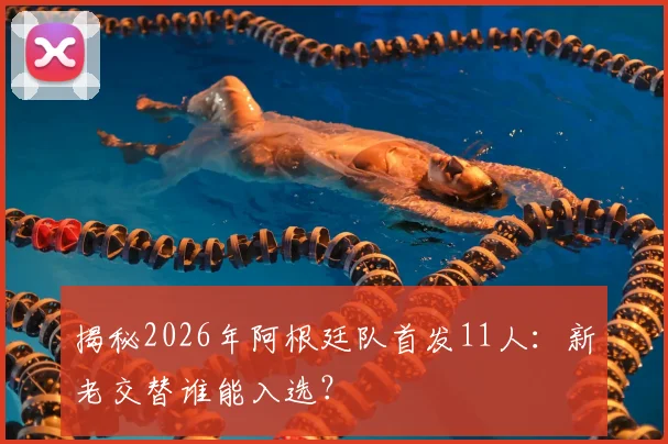 揭秘2026年阿根廷队首发11人:新老交替谁能入选?