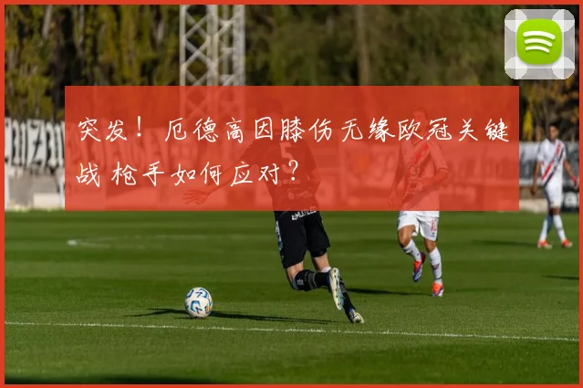 突发！厄德高因膝伤无缘欧冠关键战 枪手如何应对？