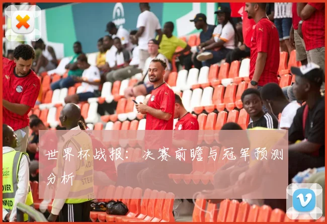 世界杯战报:决赛前瞻与冠军预测分析