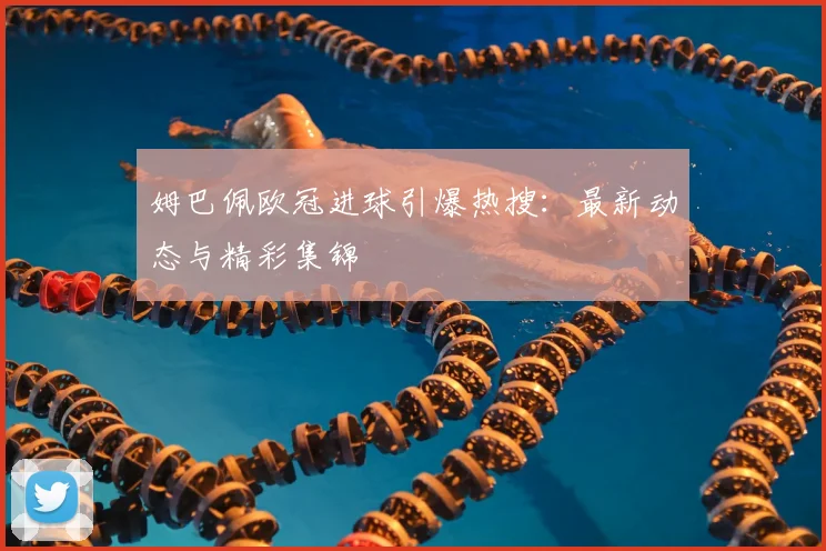 姆巴佩欧冠进球引爆热搜:最新动态与精彩集锦