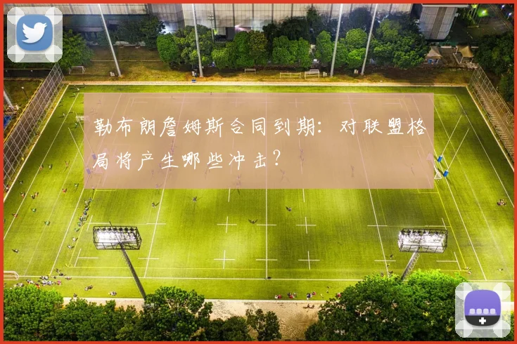 勒布朗詹姆斯合同到期：对联盟格局将产生哪些冲击？