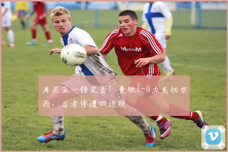 库尼亚一锤定音!曼联1-0力克切尔西,后者惨遭四连败