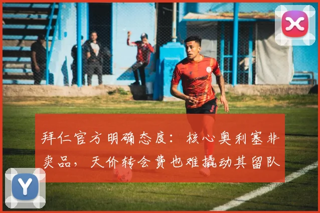 拜仁官方明确态度:核心奥利塞非卖品,天价转会费也难撬动其留队决心
