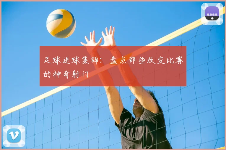 足球进球集锦:盘点那些改变比赛的神奇射门