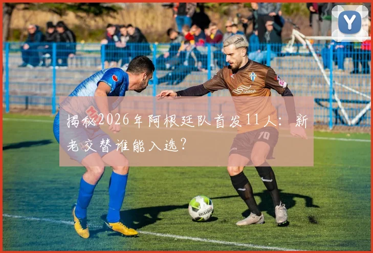 揭秘2026年阿根廷队首发11人:新老交替谁能入选?