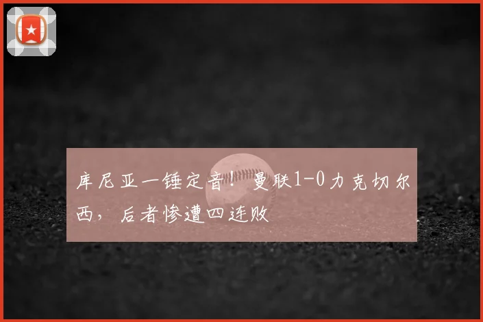 库尼亚一锤定音!曼联1-0力克切尔西,后者惨遭四连败